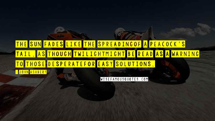 John Ashbery Quotes: The sun fades like the spreadingOf a peacock's tail, as though twilightMight be read as a warning to those desperateFor easy solutions.