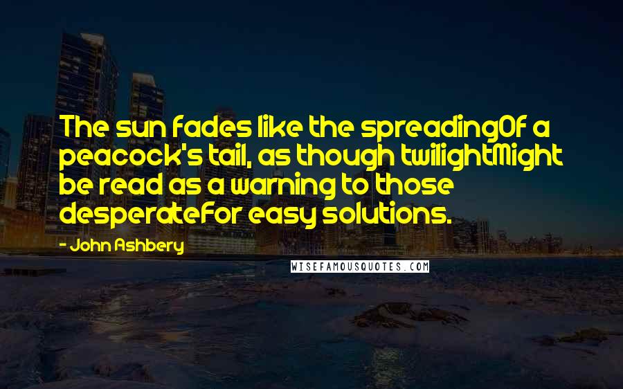 John Ashbery Quotes: The sun fades like the spreadingOf a peacock's tail, as though twilightMight be read as a warning to those desperateFor easy solutions.