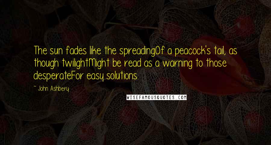 John Ashbery Quotes: The sun fades like the spreadingOf a peacock's tail, as though twilightMight be read as a warning to those desperateFor easy solutions.