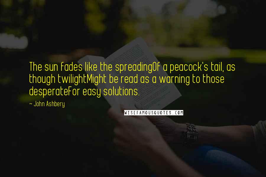 John Ashbery Quotes: The sun fades like the spreadingOf a peacock's tail, as though twilightMight be read as a warning to those desperateFor easy solutions.