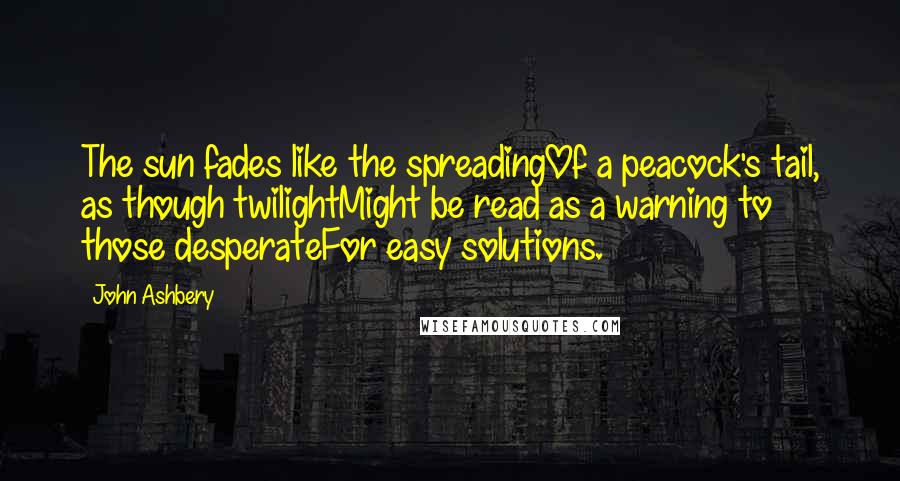 John Ashbery Quotes: The sun fades like the spreadingOf a peacock's tail, as though twilightMight be read as a warning to those desperateFor easy solutions.