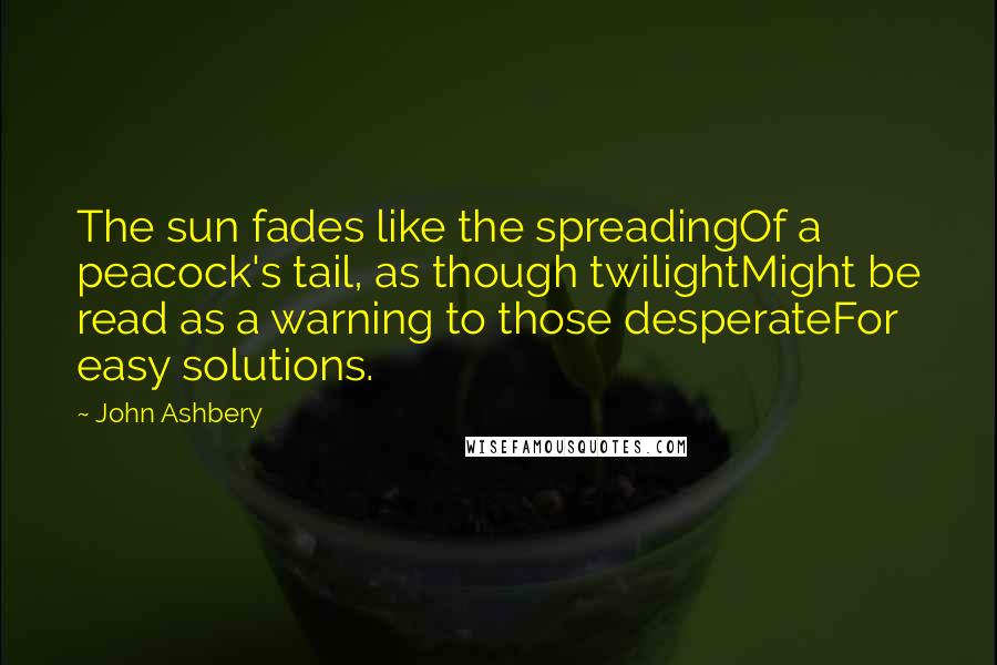 John Ashbery Quotes: The sun fades like the spreadingOf a peacock's tail, as though twilightMight be read as a warning to those desperateFor easy solutions.