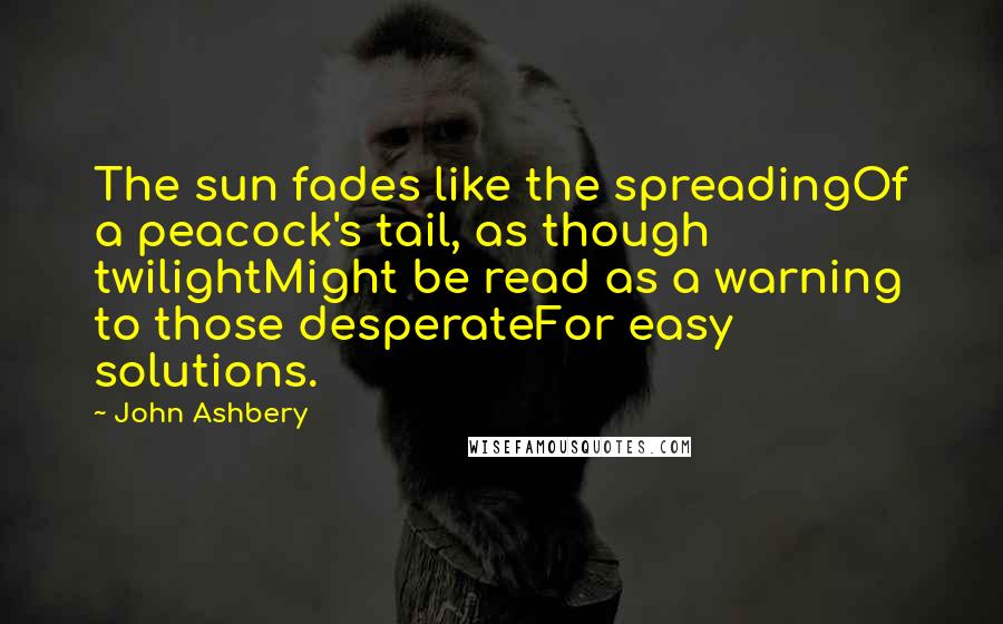 John Ashbery Quotes: The sun fades like the spreadingOf a peacock's tail, as though twilightMight be read as a warning to those desperateFor easy solutions.