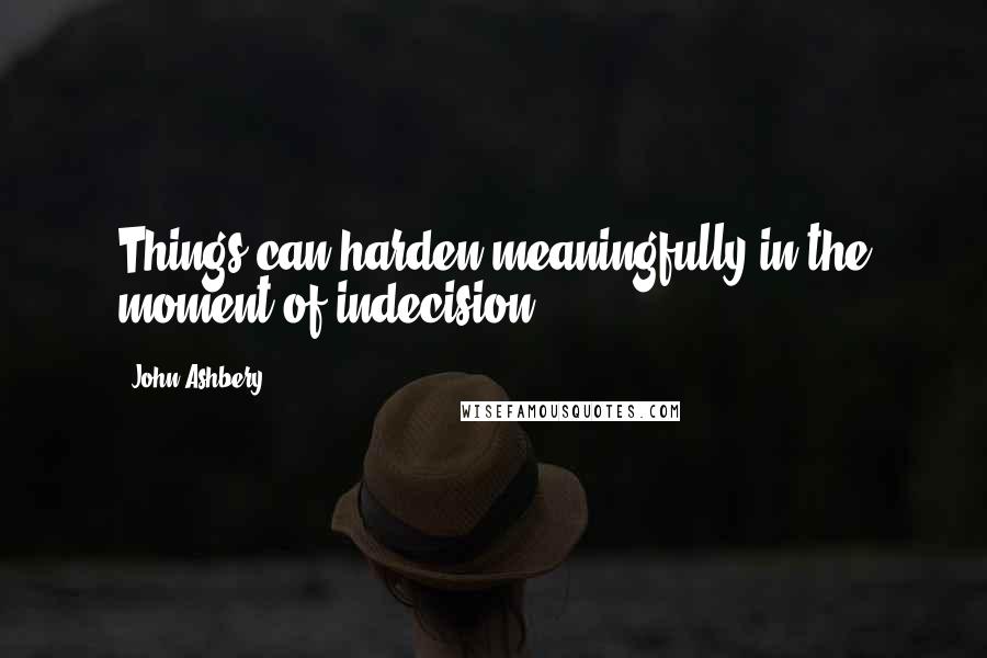 John Ashbery Quotes: Things can harden meaningfully in the moment of indecision