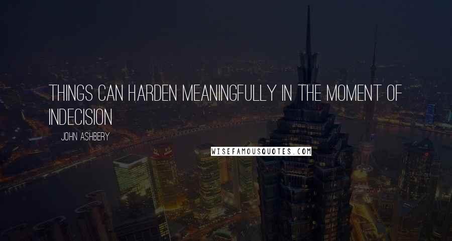 John Ashbery Quotes: Things can harden meaningfully in the moment of indecision
