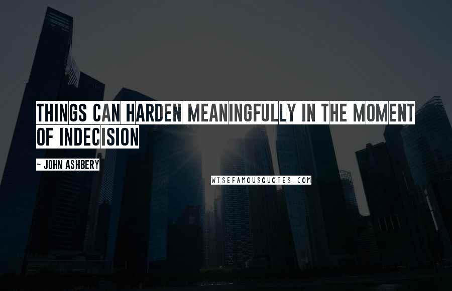 John Ashbery Quotes: Things can harden meaningfully in the moment of indecision