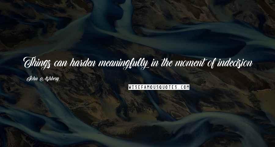 John Ashbery Quotes: Things can harden meaningfully in the moment of indecision