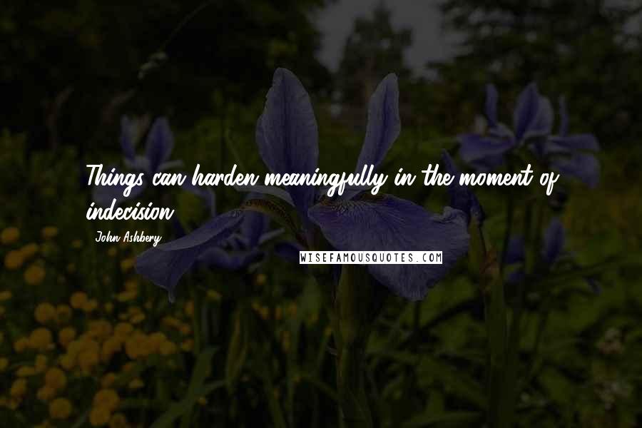 John Ashbery Quotes: Things can harden meaningfully in the moment of indecision