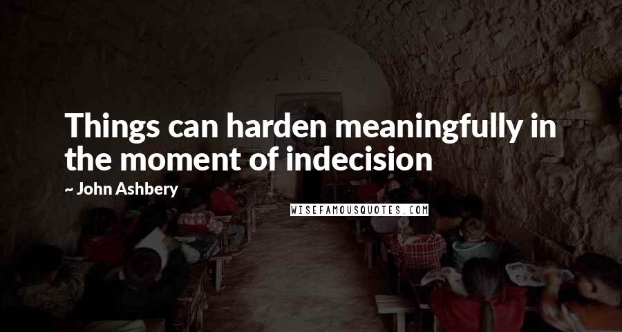 John Ashbery Quotes: Things can harden meaningfully in the moment of indecision