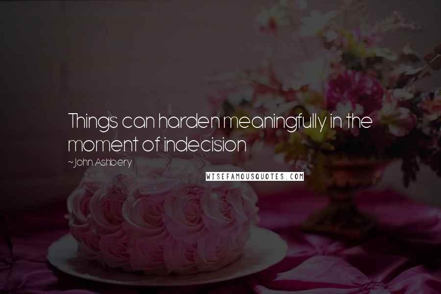 John Ashbery Quotes: Things can harden meaningfully in the moment of indecision