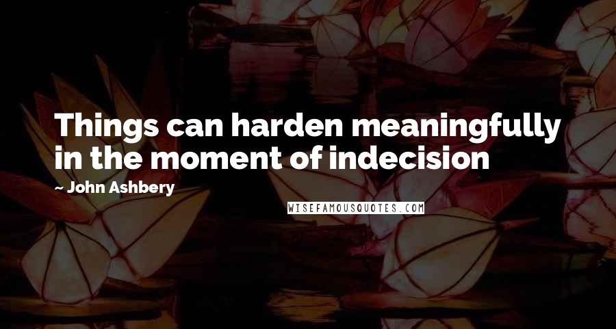 John Ashbery Quotes: Things can harden meaningfully in the moment of indecision