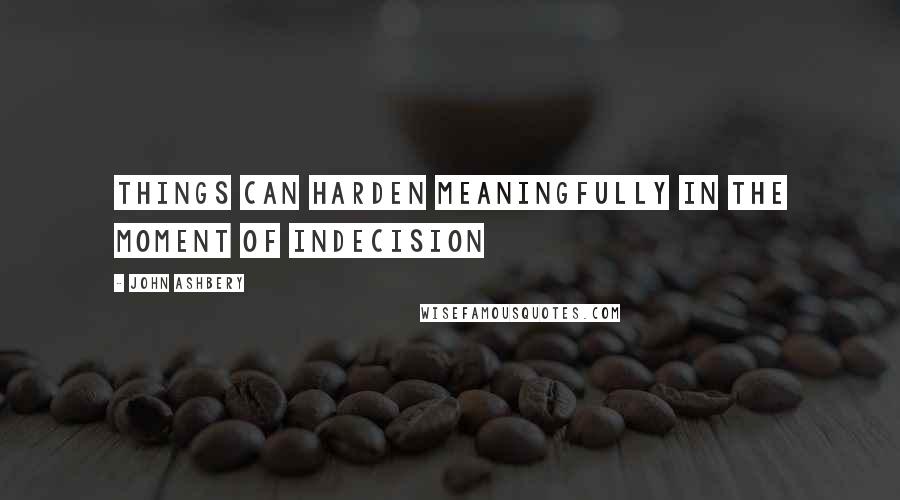 John Ashbery Quotes: Things can harden meaningfully in the moment of indecision