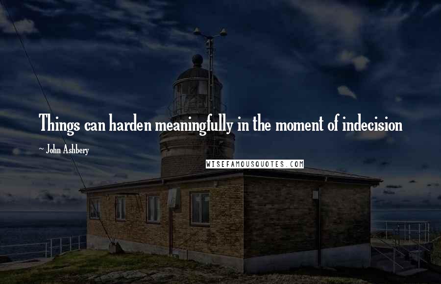 John Ashbery Quotes: Things can harden meaningfully in the moment of indecision