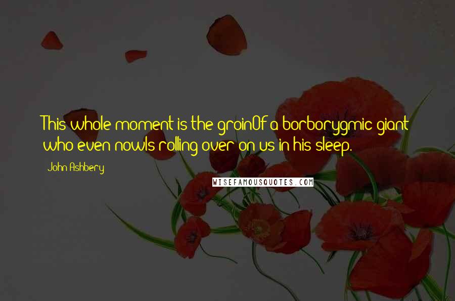 John Ashbery Quotes: This whole moment is the groinOf a borborygmic giant who even nowIs rolling over on us in his sleep.