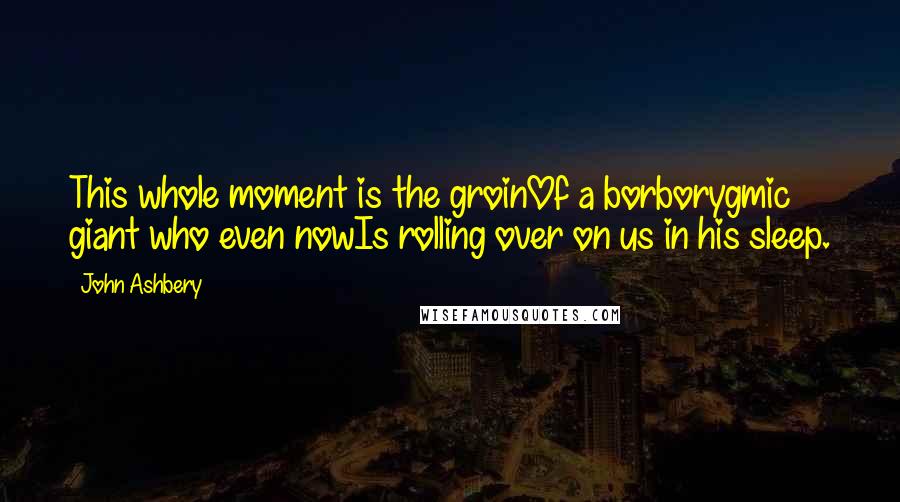 John Ashbery Quotes: This whole moment is the groinOf a borborygmic giant who even nowIs rolling over on us in his sleep.