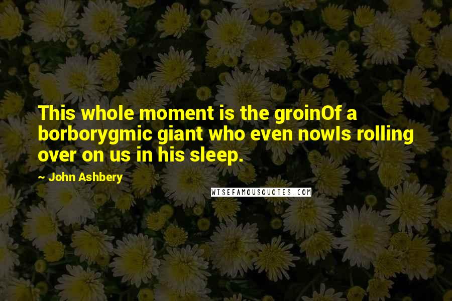 John Ashbery Quotes: This whole moment is the groinOf a borborygmic giant who even nowIs rolling over on us in his sleep.