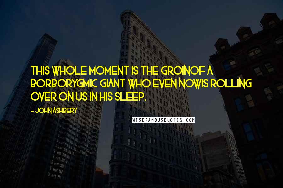 John Ashbery Quotes: This whole moment is the groinOf a borborygmic giant who even nowIs rolling over on us in his sleep.