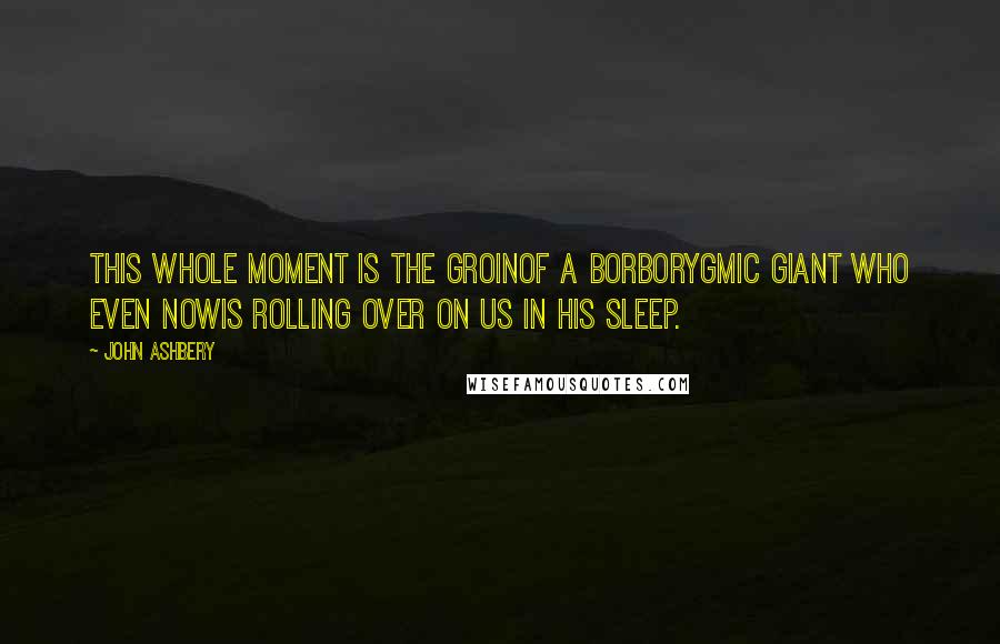 John Ashbery Quotes: This whole moment is the groinOf a borborygmic giant who even nowIs rolling over on us in his sleep.