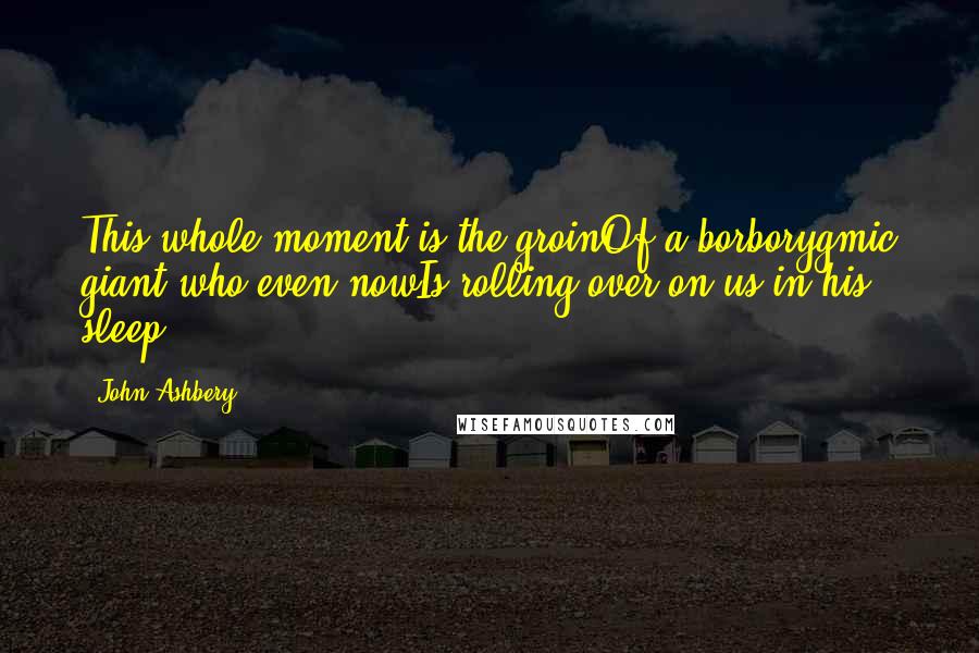 John Ashbery Quotes: This whole moment is the groinOf a borborygmic giant who even nowIs rolling over on us in his sleep.