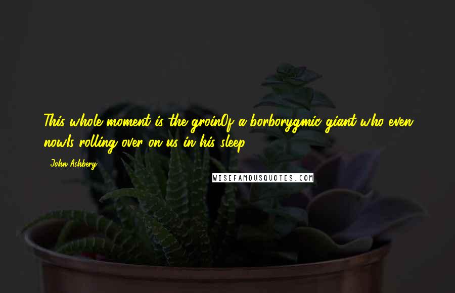 John Ashbery Quotes: This whole moment is the groinOf a borborygmic giant who even nowIs rolling over on us in his sleep.