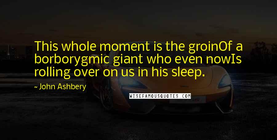 John Ashbery Quotes: This whole moment is the groinOf a borborygmic giant who even nowIs rolling over on us in his sleep.