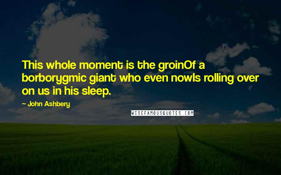 John Ashbery Quotes: This whole moment is the groinOf a borborygmic giant who even nowIs rolling over on us in his sleep.