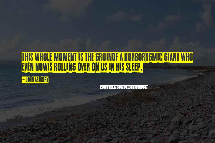 John Ashbery Quotes: This whole moment is the groinOf a borborygmic giant who even nowIs rolling over on us in his sleep.