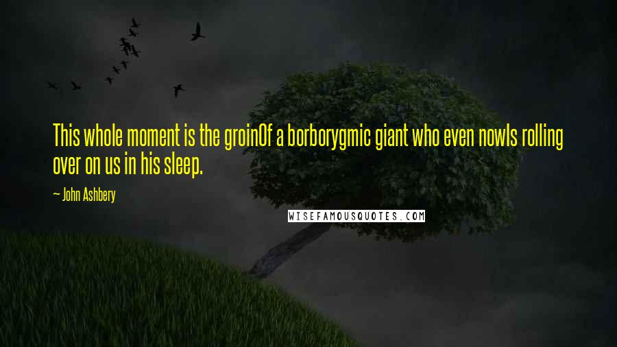 John Ashbery Quotes: This whole moment is the groinOf a borborygmic giant who even nowIs rolling over on us in his sleep.