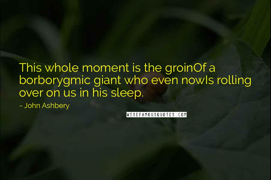 John Ashbery Quotes: This whole moment is the groinOf a borborygmic giant who even nowIs rolling over on us in his sleep.