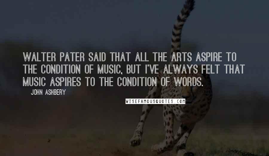 John Ashbery Quotes: Walter Pater said that all the arts aspire to the condition of music, but I've always felt that music aspires to the condition of words.