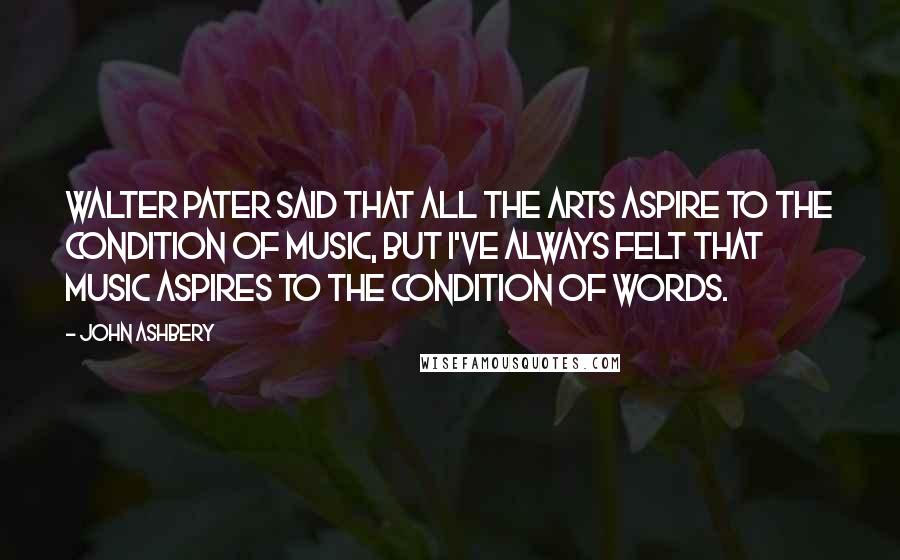 John Ashbery Quotes: Walter Pater said that all the arts aspire to the condition of music, but I've always felt that music aspires to the condition of words.