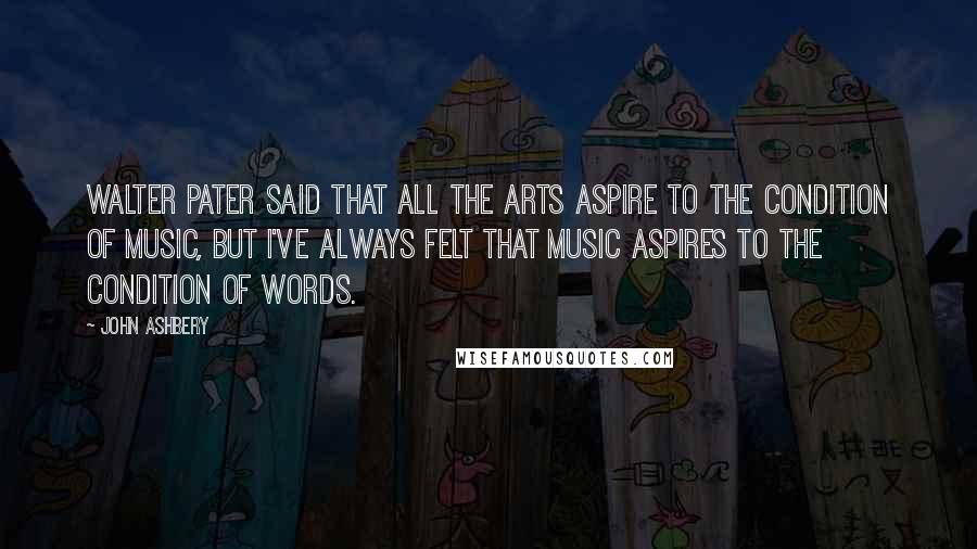 John Ashbery Quotes: Walter Pater said that all the arts aspire to the condition of music, but I've always felt that music aspires to the condition of words.