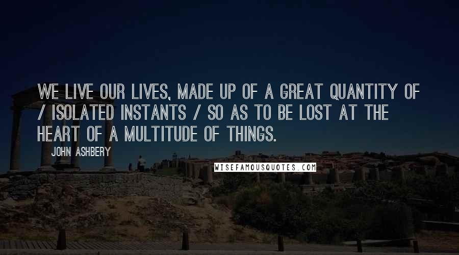 John Ashbery Quotes: We live our lives, made up of a great quantity of / isolated instants / So as to be lost at the heart of a multitude of things.