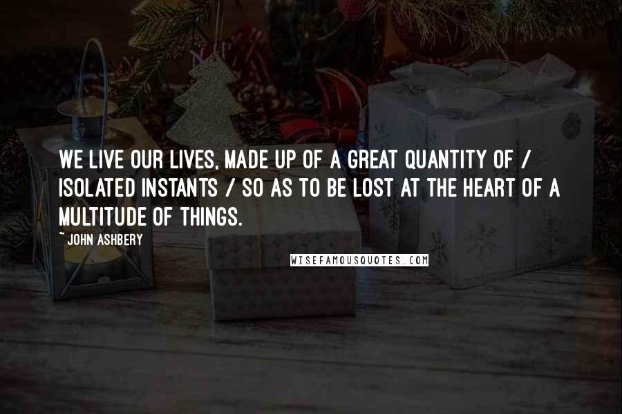 John Ashbery Quotes: We live our lives, made up of a great quantity of / isolated instants / So as to be lost at the heart of a multitude of things.