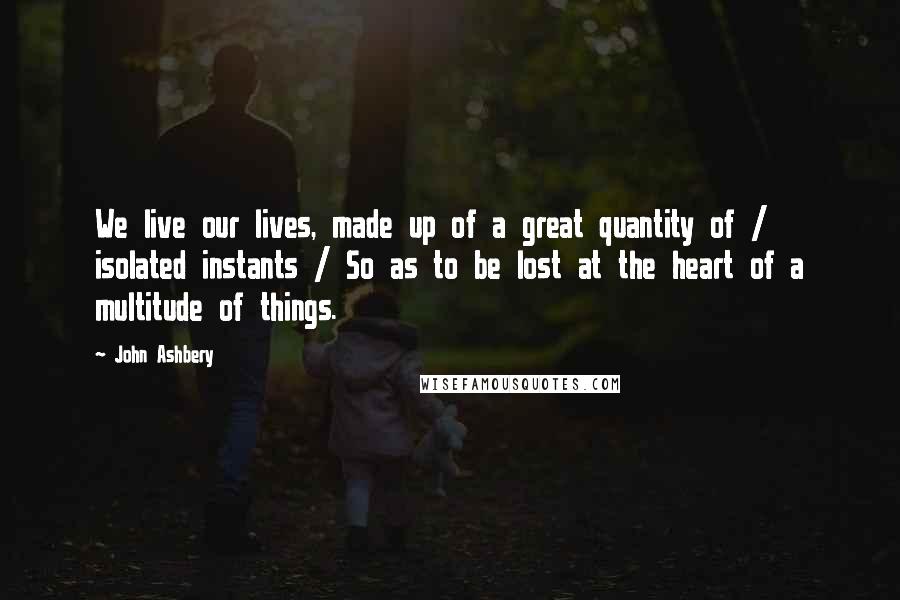 John Ashbery Quotes: We live our lives, made up of a great quantity of / isolated instants / So as to be lost at the heart of a multitude of things.