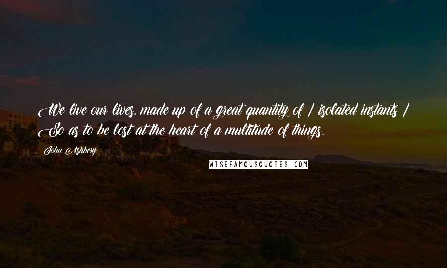 John Ashbery Quotes: We live our lives, made up of a great quantity of / isolated instants / So as to be lost at the heart of a multitude of things.