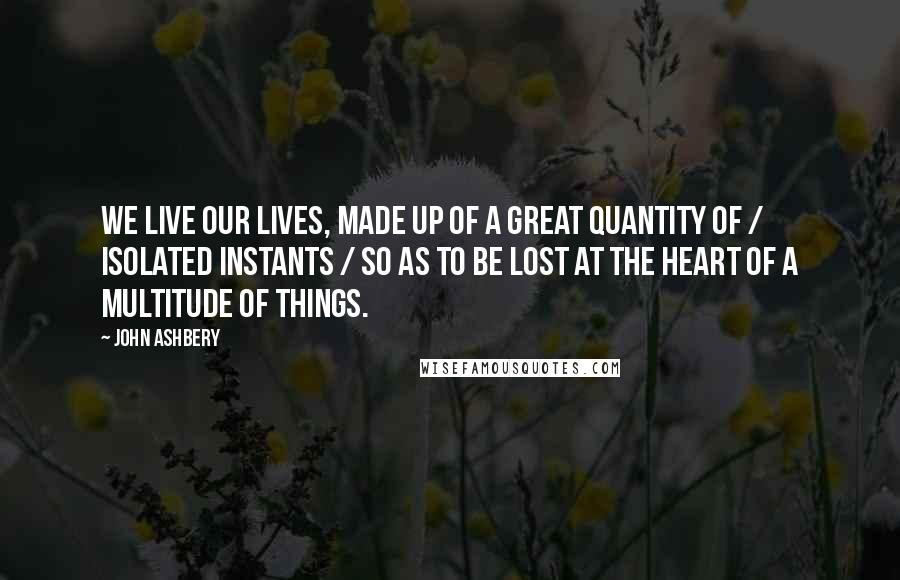 John Ashbery Quotes: We live our lives, made up of a great quantity of / isolated instants / So as to be lost at the heart of a multitude of things.