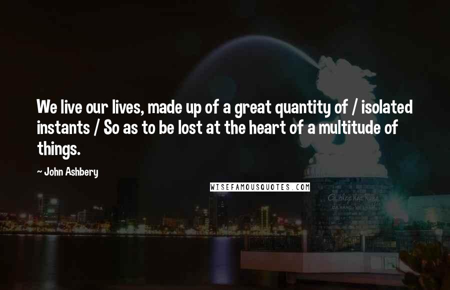 John Ashbery Quotes: We live our lives, made up of a great quantity of / isolated instants / So as to be lost at the heart of a multitude of things.