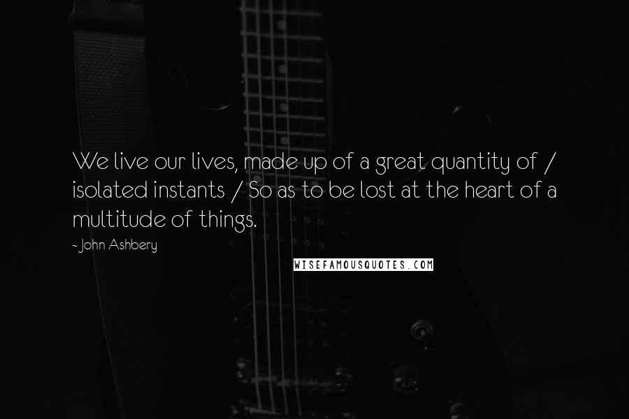 John Ashbery Quotes: We live our lives, made up of a great quantity of / isolated instants / So as to be lost at the heart of a multitude of things.