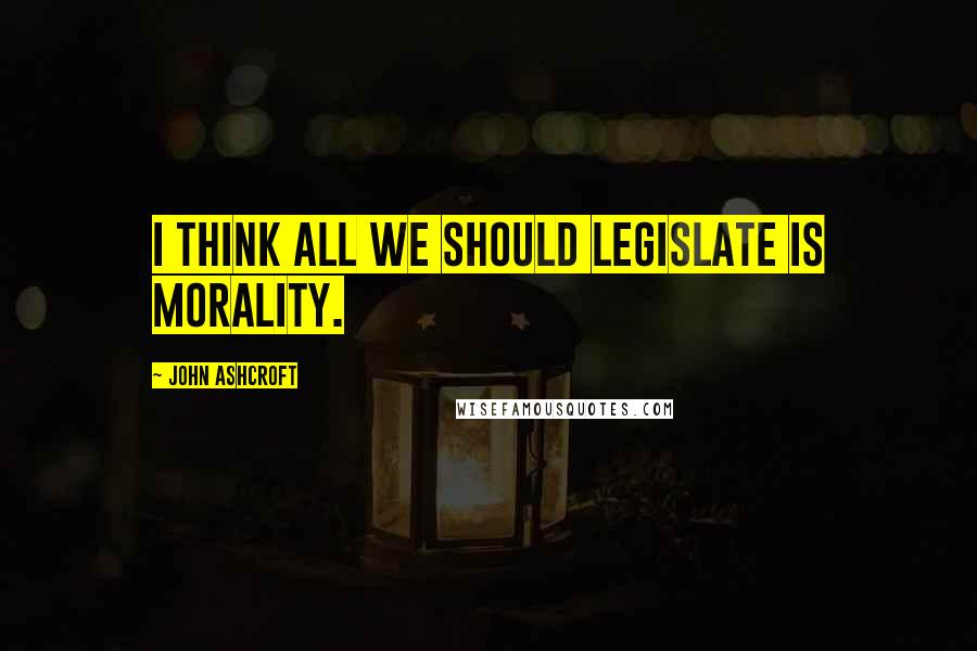 John Ashcroft Quotes: I think all we should legislate is morality.