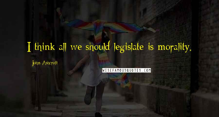 John Ashcroft Quotes: I think all we should legislate is morality.