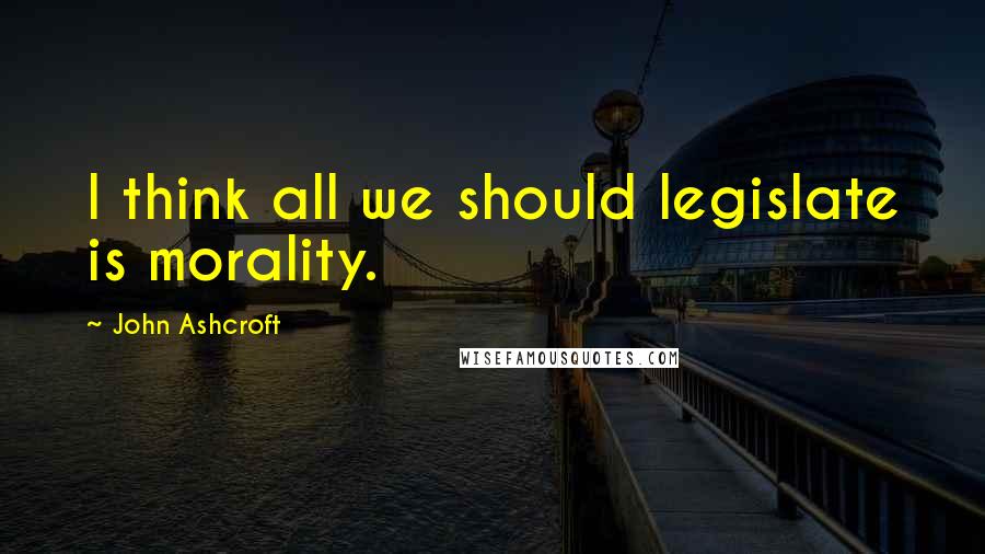 John Ashcroft Quotes: I think all we should legislate is morality.