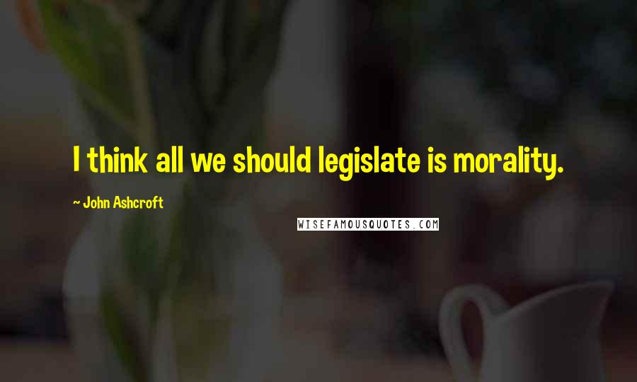 John Ashcroft Quotes: I think all we should legislate is morality.