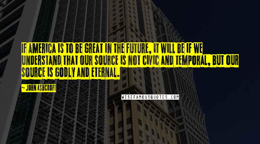 John Ashcroft Quotes: If America is to be great in the future, it will be if we understand that our source is not civic and temporal, but our source is godly and eternal.