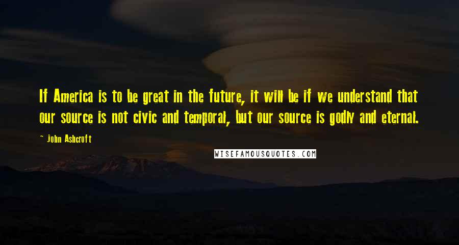 John Ashcroft Quotes: If America is to be great in the future, it will be if we understand that our source is not civic and temporal, but our source is godly and eternal.