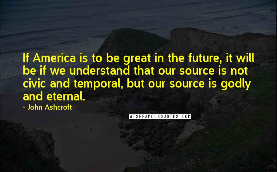 John Ashcroft Quotes: If America is to be great in the future, it will be if we understand that our source is not civic and temporal, but our source is godly and eternal.