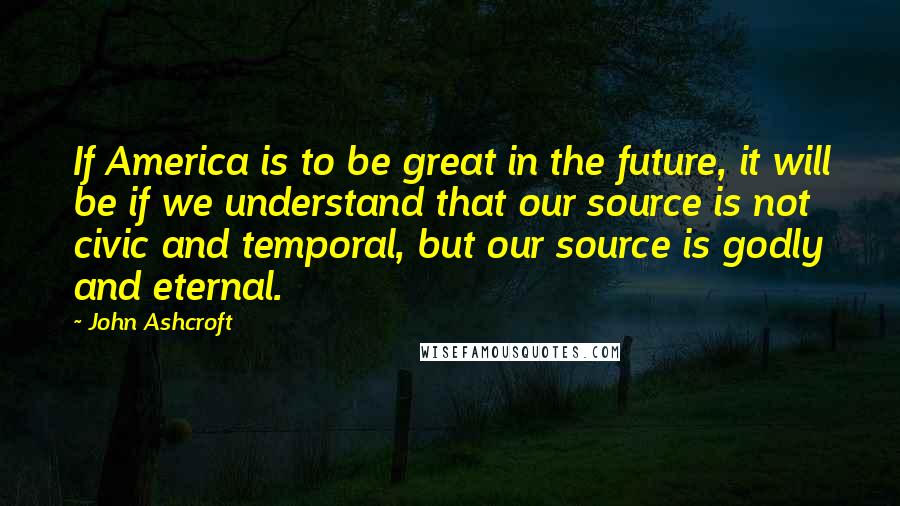 John Ashcroft Quotes: If America is to be great in the future, it will be if we understand that our source is not civic and temporal, but our source is godly and eternal.