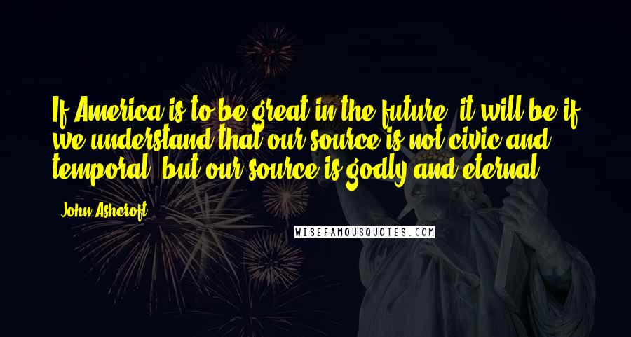 John Ashcroft Quotes: If America is to be great in the future, it will be if we understand that our source is not civic and temporal, but our source is godly and eternal.