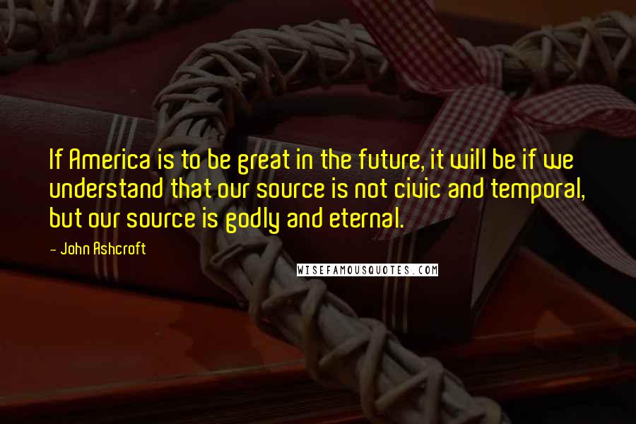 John Ashcroft Quotes: If America is to be great in the future, it will be if we understand that our source is not civic and temporal, but our source is godly and eternal.