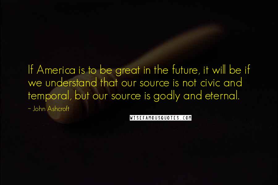 John Ashcroft Quotes: If America is to be great in the future, it will be if we understand that our source is not civic and temporal, but our source is godly and eternal.